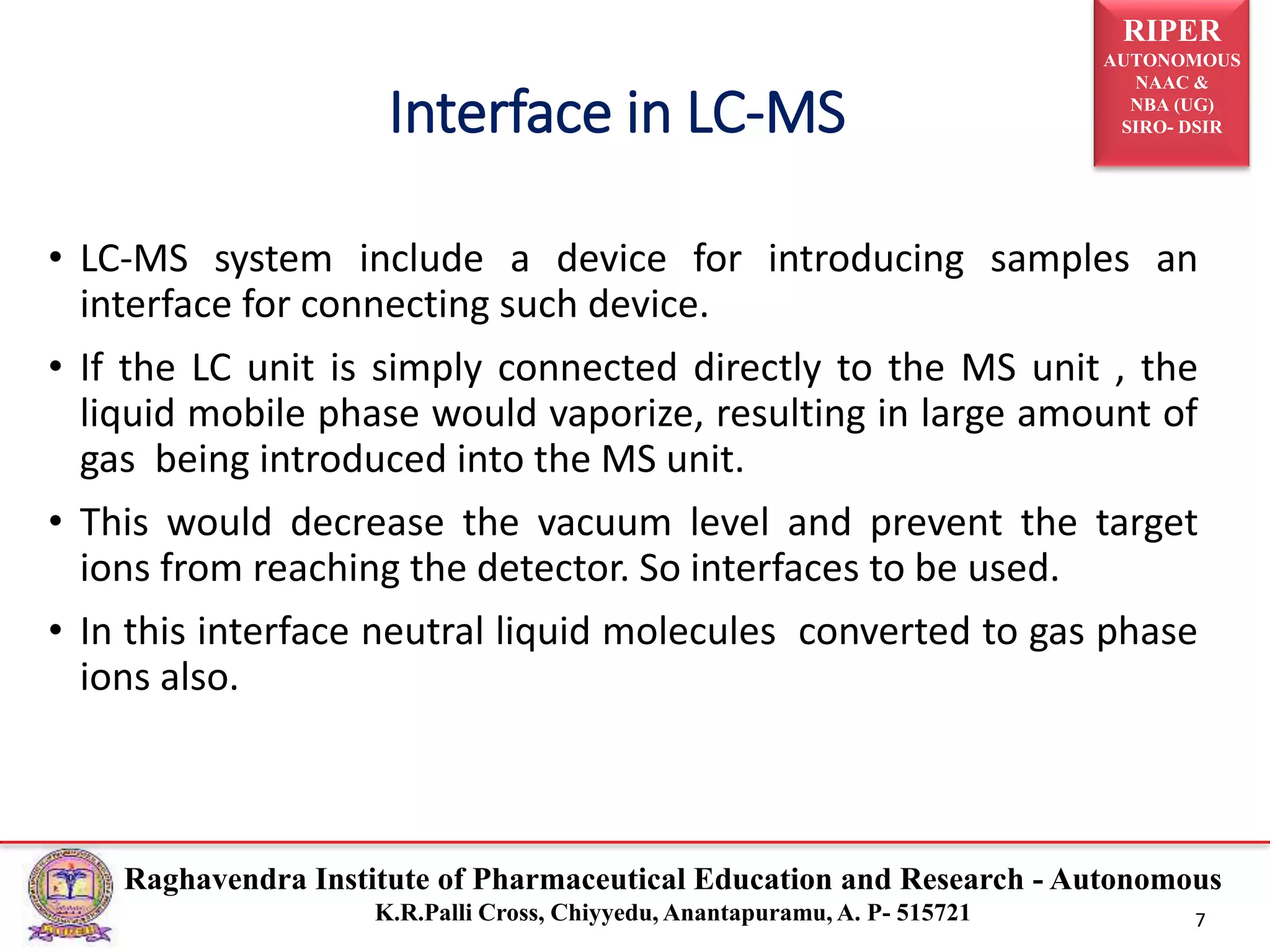 RIPER
AUTONOMOUS
NAAC &
NBA (UG)
SIRO- DSIR
Raghavendra Institute of Pharmaceutical Education and Research - Autonomous
K.R.Palli Cross, Chiyyedu, Anantapuramu, A. P- 515721 7
• LC-MS system include a device for introducing samples an
interface for connecting such device.
• If the LC unit is simply connected directly to the MS unit , the
liquid mobile phase would vaporize, resulting in large amount of
gas being introduced into the MS unit.
• This would decrease the vacuum level and prevent the target
ions from reaching the detector. So interfaces to be used.
• In this interface neutral liquid molecules converted to gas phase
ions also.
Interface in LC-MS
 
