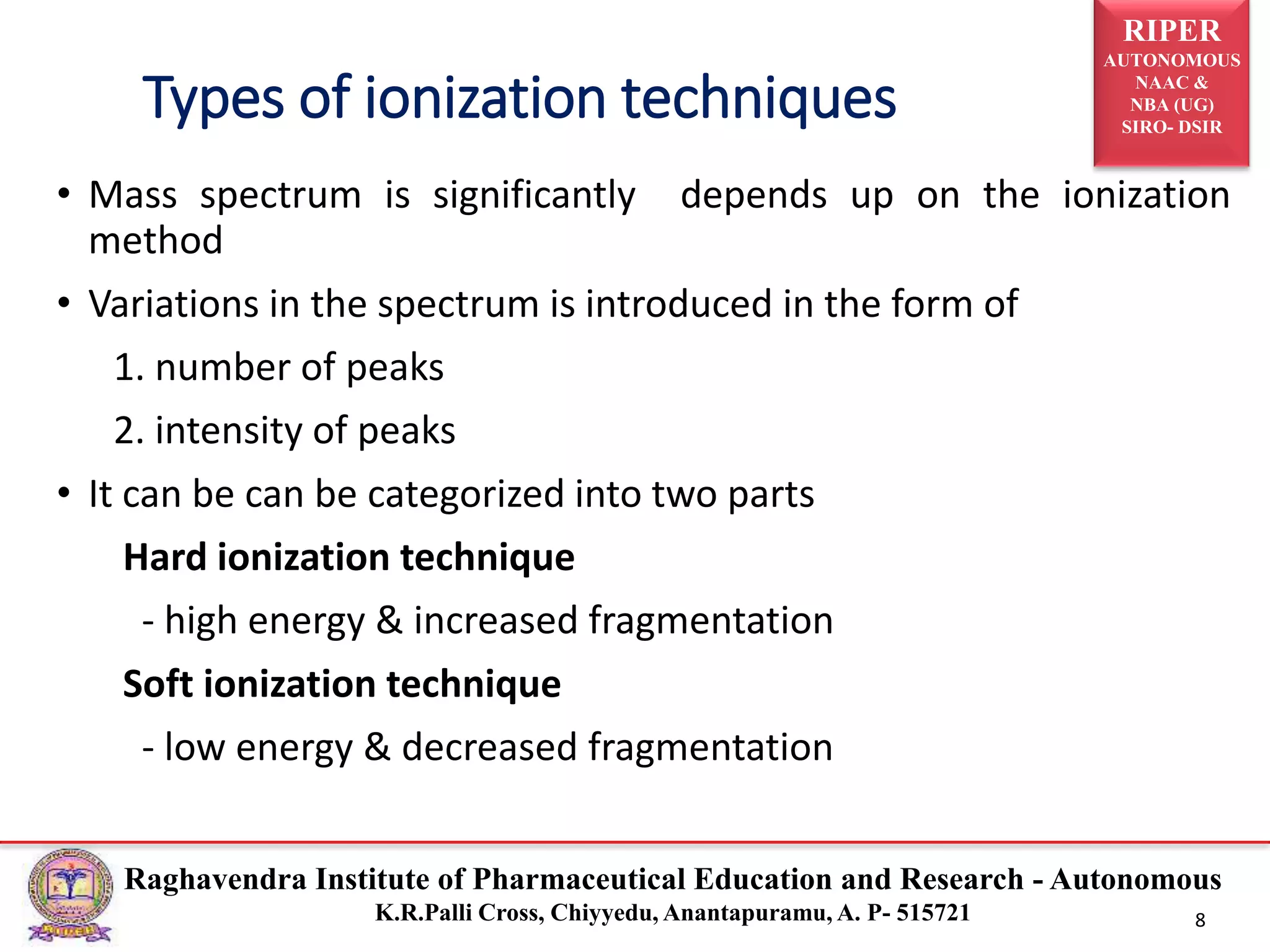 RIPER
AUTONOMOUS
NAAC &
NBA (UG)
SIRO- DSIR
Raghavendra Institute of Pharmaceutical Education and Research - Autonomous
K.R.Palli Cross, Chiyyedu, Anantapuramu, A. P- 515721 8
• Mass spectrum is significantly depends up on the ionization
method
• Variations in the spectrum is introduced in the form of
1. number of peaks
2. intensity of peaks
• It can be can be categorized into two parts
Hard ionization technique
- high energy & increased fragmentation
Soft ionization technique
- low energy & decreased fragmentation
Types of ionization techniques
 