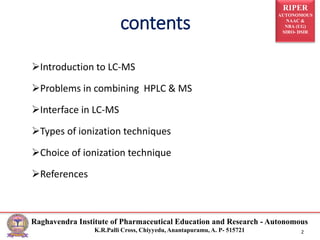 RIPER
AUTONOMOUS
NAAC &
NBA (UG)
SIRO- DSIR
Raghavendra Institute of Pharmaceutical Education and Research - Autonomous
K.R.Palli Cross, Chiyyedu, Anantapuramu, A. P- 515721 2
Introduction to LC-MS
Problems in combining HPLC & MS
Interface in LC-MS
Types of ionization techniques
Choice of ionization technique
References
contents
 