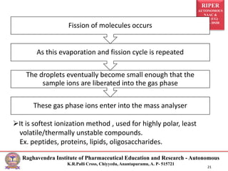 RIPER
AUTONOMOUS
NAAC &
NBA (UG)
SIRO- DSIR
Raghavendra Institute of Pharmaceutical Education and Research - Autonomous
K.R.Palli Cross, Chiyyedu, Anantapuramu, A. P- 515721
21
These gas phase ions enter into the mass analyser
The droplets eventually become small enough that the
sample ions are liberated into the gas phase
As this evaporation and fission cycle is repeated
Fission of molecules occurs
It is softest ionization method , used for highly polar, least
volatile/thermally unstable compounds.
Ex. peptides, proteins, lipids, oligosaccharides.
 
