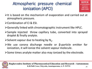 RIPER
AUTONOMOUS
NAAC &
NBA (UG)
SIRO- DSIR
Raghavendra Institute of Pharmaceutical Education and Research - Autonomous
K.R.Palli Cross, Chiyyedu, Anantapuramu, A. P- 515721 24
It is based on the mechanism of evaporation and carried out at
atmospheric pressure.
Combination of CI & ESI.
Generally linked with chromatographic instrument like HPLC.
Sample injected throw capillary tube, converted into sprayed
droplet & finally analyte.
Solvent vapour due to heating by N2.
We use corona discharge needle or β-particle emitter for
ionization, it will ionize the solvent vapour molecule.
Some times analyte matter also may ionized by the electrode.
Atmospheric pressure chemical
ionization (APCI)
 