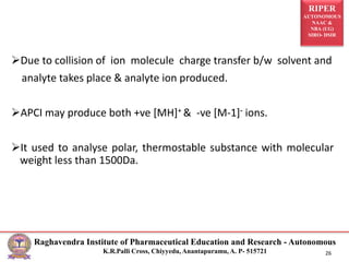 RIPER
AUTONOMOUS
NAAC &
NBA (UG)
SIRO- DSIR
Raghavendra Institute of Pharmaceutical Education and Research - Autonomous
K.R.Palli Cross, Chiyyedu, Anantapuramu, A. P- 515721 26
Due to collision of ion molecule charge transfer b/w solvent and
analyte takes place & analyte ion produced.
APCI may produce both +ve [MH]+ & -ve [M-1]- ions.
It used to analyse polar, thermostable substance with molecular
weight less than 1500Da.
 