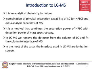 RIPER
AUTONOMOUS
NAAC &
NBA (UG)
SIRO- DSIR
Raghavendra Institute of Pharmaceutical Education and Research - Autonomous
K.R.Palli Cross, Chiyyedu, Anantapuramu, A. P- 515721 3
It is an analytical chemistry technique.
 combination of physical separation capability of LC (or HPLC) and
mass analysis capability of MS.
It is a method that combines the separation power of HPLC with
detection power of mass spectroscopy.
In LC-MS we remove the detector from the column of LC and fit
the column to interface of MS.
In the most of the cases the interface used in LC-MS are ionization
source.
Introduction to LC-MS
 