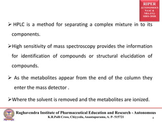 RIPER
AUTONOMOUS
NAAC &
NBA (UG)
SIRO- DSIR
Raghavendra Institute of Pharmaceutical Education and Research - Autonomous
K.R.Palli Cross, Chiyyedu, Anantapuramu, A. P- 515721 4
 HPLC is a method for separating a complex mixture in to its
components.
High sensitivity of mass spectroscopy provides the information
for identification of compounds or structural elucidation of
compounds.
 As the metabolites appear from the end of the column they
enter the mass detector .
Where the solvent is removed and the metabolites are ionized.
 