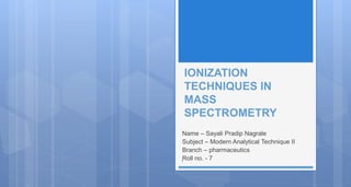 IONIZATION
TECHNIQUES IN
MASS
SPECTROMETRY
Name – Sayali Pradip Nagrale
Subject – Modern Analytical Technique II
Branch – pharmaceutics
Roll no. - 7
1
 