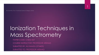 Ionization Techniques in
Mass Spectrometry
• PAPER CODE: CHEM-457
• COURSE INSTRUCTOR: PROFESSOR ARSHAD
• SUBMITTED BY: ALI HAMZA (074403)
• SUBMITTED TO: PROFESSOR ARSHAD
1
 