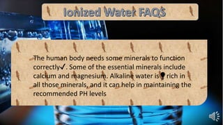 The human body needs some minerals to function
correctly✔. Some of the essential minerals include
calcium and magnesium. Alkaline water is💡rich in
all those minerals, and it can help in maintaining the
recommended PH levels
 