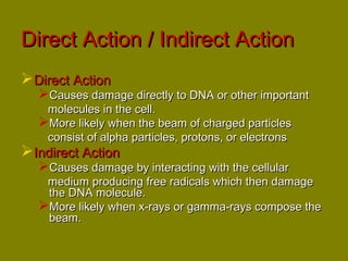 DDiirreecctt AAccttiioonn // IInnddiirreecctt AAccttiioonn 
DDiirreecctt AAccttiioonn 
CCaauusseess ddaammaaggee ddiirreeccttllyy ttoo DDNNAA oorr ootthheerr iimmppoorrttaanntt 
mmoolleeccuulleess iinn tthhee cceellll.. 
MMoorree lliikkeellyy wwhheenn tthhee bbeeaamm ooff cchhaarrggeedd ppaarrttiicclleess 
ccoonnssiisstt ooff aallpphhaa ppaarrttiicclleess,, pprroottoonnss,, oorr eelleeccttrroonnss 
IInnddiirreecctt AAccttiioonn 
CCaauusseess ddaammaaggee bbyy iinntteerraaccttiinngg wwiitthh tthhee cceelllluullaarr 
mmeeddiiuumm pprroodduucciinngg ffrreeee rraaddiiccaallss wwhhiicchh tthheenn ddaammaaggee 
tthhee DDNNAA mmoolleeccuullee.. 
MMoorree lliikkeellyy wwhheenn xx--rraayyss oorr ggaammmmaa--rraayyss ccoommppoossee tthhee 
bbeeaamm.. 
 