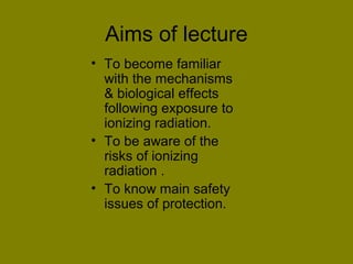 Aims of lecture 
• To become familiar 
with the mechanisms 
& biological effects 
following exposure to 
ionizing radiation. 
• To be aware of the 
risks of ionizing 
radiation . 
• To know main safety 
issues of protection. 
 