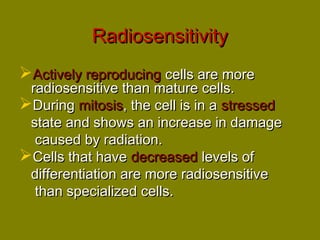 RRaaddiioosseennssiittiivviittyy 
AAccttiivveellyy rreepprroodduucciinngg cceellllss aarree mmoorree 
rraaddiioosseennssiittiivvee tthhaann mmaattuurree cceellllss.. 
DDuurriinngg mmiittoossiiss,, tthhee cceellll iiss iinn aa ssttrreesssseedd 
ssttaattee aanndd sshhoowwss aann iinnccrreeaassee iinn ddaammaaggee 
ccaauusseedd bbyy rraaddiiaattiioonn.. 
CCeellllss tthhaatt hhaavvee ddeeccrreeaasseedd lleevveellss ooff 
ddiiffffeerreennttiiaattiioonn aarree mmoorree rraaddiioosseennssiittiivvee 
tthhaann ssppeecciiaalliizzeedd cceellllss.. 
 