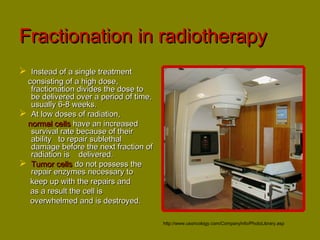 FFrraaccttiioonnaattiioonn iinn rraaddiiootthheerraappyy 
 IInnsstteeaadd ooff aa ssiinnggllee ttrreeaattmmeenntt 
ccoonnssiissttiinngg ooff aa hhiigghh ddoossee,, 
ffrraaccttiioonnaattiioonn ddiivviiddeess tthhee ddoossee ttoo 
bbee ddeelliivveerreedd oovveerr aa ppeerriioodd ooff ttiimmee,, 
uussuuaallllyy 66--88 wweeeekkss.. 
 AAtt llooww ddoosseess ooff rraaddiiaattiioonn,, 
nnoorrmmaall cceellllss hhaavvee aann iinnccrreeaasseedd 
ssuurrvviivvaall rraattee bbeeccaauussee ooff tthheeiirr 
aabbiilliittyy ttoo rreeppaaiirr ssuubblleetthhaall 
ddaammaaggee bbeeffoorree tthhee nneexxtt ffrraaccttiioonn ooff 
rraaddiiaattiioonn iiss ddeelliivveerreedd.. 
 TTuummoorr cceellllss ddoo nnoott ppoosssseessss tthhee 
rreeppaaiirr eennzzyymmeess nneecceessssaarryy ttoo 
kkeeeepp uupp wwiitthh tthhee rreeppaaiirrss aanndd 
aass aa rreessuulltt tthhee cceellll iiss 
oovveerrwwhheellmmeedd aanndd iiss ddeessttrrooyyeedd.. 
http://www.usoncology.com/CompanyInfo/PhotoLibrary.asp 
 
