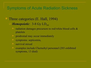 Symptoms of Acute Radiation Sickness 
 Three categories (E. Hall, 1994) 
 Hemopoietic: 3-8 Gy LD50/60 
 radiation damages precursors to red/white blood cells & 
platelets 
 prodromal may occur immediately 
 symptoms: septicemia, 
 survival mixed 
 examples include Chernobyl personnel (203 exhibited 
symptoms, 13 died) 
 