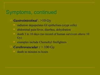 Symptoms, continued 
 Gastrointestinal : >10 Gy 
 radiation depopulates GI epithelium (crypt cells) 
 abdominal pain/fever, diarrhea, dehydration 
 death 3 to 10 days (no record of human survivors above 10 
Gy) 
 examples include Chernobyl firefighters 
 Cerebrovascular : > 100 Gy 
 death in minutes to hours 
 