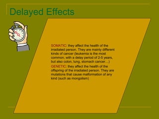 Delayed Effects 
 SOMATIC: they affect the health of the 
irradiated person. They are mainly different 
kinds of cancer (leukemia is the most 
common, with a delay period of 2-5 years, 
but also colon, lung, stomach cancer…) 
 GENETIC: they affect the health of the 
offspring of the irradiated person. They are 
mutations that cause malformation of any 
kind (such as mongolism) 
 