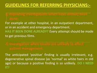 GUIDELINES FOR REFERRING PHYSICIANS:- 
1) Repeating investigations which have already been 
done: 
For example at other hospital, in an outpatient department, 
or in an accident and emergency department. 
HAS IT BEEN DONE ALREADY? Every attempt should be made 
to get previous films. 
2) Investigation when results are unlikely to affect 
patient management: 
The anticipated 'positive' finding is usually irrelevant, e.g. 
degenerative spinal disease (as 'normal' as white hairs in old 
age) or because a positive finding is so unlikely. DO I NEED 
IT? 
 