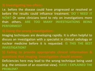 3) Investigating too often:- 
i.e. before the disease could have progressed or resolved or 
before the results could influence treatment. DO I NEED IT 
NOW? Or some clinicians tend to rely on investigations more 
than others. ARE TOO MANY INVESTIGATIONS BEING 
PERFORMED? 
4) Doing the wrong investigation:- 
Imaging techniques are developing rapidly. It is often helpful to 
discuss an investigation with a specialist in clinical radiology or 
nuclear medicine before it is requested. IS THIS THE BEST 
INVESTIGATION? 
5) Failing to provide appropriate clinical information & 
questions that imaging Investigation should answer. 
Deficiencies here may lead to the wrong technique being used 
(e.g. the omission of an essential view). HAVE I EXPLAINED THE 
PROBLEM? 
 