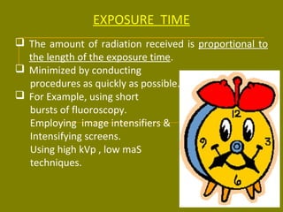 EXPOSURE TIME 
 The amount of radiation received is proportional to 
the length of the exposure time. 
 Minimized by conducting 
procedures as quickly as possible. 
 For Example, using short 
bursts of fluoroscopy. 
Employing image intensifiers & 
Intensifying screens. 
Using high kVp , low maS 
techniques. 
 