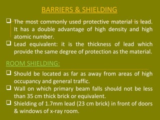 BARRIERS & SHIELDING 
 The most commonly used protective material is lead. 
It has a double advantage of high density and high 
atomic number. 
 Lead equivalent: it is the thickness of lead which 
provide the same degree of protection as the material. 
ROOM SHIELDING: 
 Should be located as far as away from areas of high 
occupancy and general traffic. 
 Wall on which primary beam falls should not be less 
than 35 cm thick brick or equivalent. 
 Shielding of 1.7mm lead (23 cm brick) in front of doors 
& windows of x-ray room. 
 