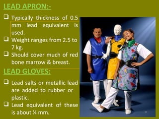 LEAD APRON:- 
 Typically thickness of 0.5 
mm lead equivalent is 
used. 
 Weight ranges from 2.5 to 
7 kg. 
 Should cover much of red 
bone marrow & breast. 
LEAD GLOVES: 
 Lead salts or metallic lead 
are added to rubber or 
plastic. 
 Lead equivalent of these 
is about ¼ mm. 
 