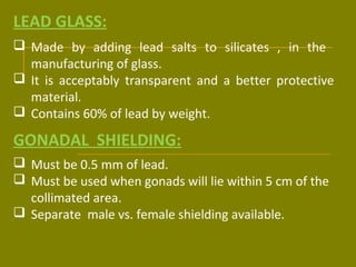LEAD GLASS: 
 Made by adding lead salts to silicates , in the 
manufacturing of glass. 
 It is acceptably transparent and a better protective 
material. 
 Contains 60% of lead by weight. 
GONADAL SHIELDING: 
 Must be 0.5 mm of lead. 
 Must be used when gonads will lie within 5 cm of the 
collimated area. 
 Separate male vs. female shielding available. 
 