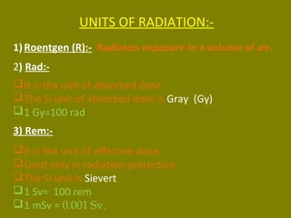 UNITS OF RADIATION:- 
1) Roentgen (R):- Radiaton exposure in a volume of air. 
2) Rad:- 
It is the unit of absorbed dose. 
The SI unit of absorbed dose is Gray (Gy) 
1 Gy=100 rad 
3) Rem:- 
It is the unit of effective dose. 
Used only in radiation protection. 
The SI unit is Sievert 
1 Sv= 100 rem 
1 mSv = 0.001 Sv. 
 