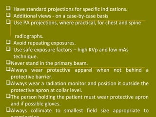  Have standard projections for specific indications. 
 Additional views - on a case-by-case basis 
 Use PA projections, where practical, for chest and spine 
radiographs. 
 Avoid repeating exposures. 
 Use safe exposure factors – high KVp and low mAs 
technique. 
Never stand in the primary beam. 
Always wear protective apparel when not behind a 
protective barrier. 
Always wear a radiation monitor and position it outside the 
protective apron at collar level. 
The person holding the patient must wear protective apron 
and if possible gloves. 
Always collimate to smallest field size appropriate to 
examination. 
 