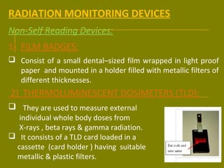 RADIATION MONITORING DEVICES 
Non-Self Reading Devices: 
1) FILM BADGES: 
 Consist of a small dental–sized film wrapped in light proof 
paper and mounted in a holder filled with metallic filters of 
different thicknesses. 
2) THERMOLUMINESCENT DOSIMETERS (TLD): 
 They are used to measure external 
individual whole body doses from 
X-rays , beta rays & gamma radiation. 
 It consists of a TLD card loaded in a 
cassette (card holder ) having suitable 
metallic & plastic filters. 
 