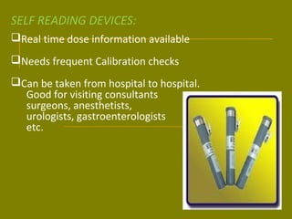 SELF READING DEVICES: 
Real time dose information available 
Needs frequent Calibration checks 
Can be taken from hospital to hospital. 
Good for visiting consultants 
surgeons, anesthetists, 
urologists, gastroenterologists 
etc. 
 