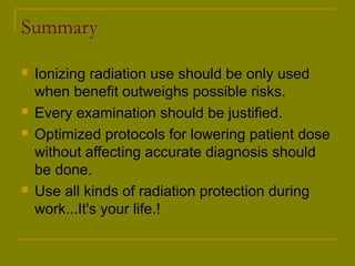 Summary 
 Ionizing radiation use should be only used 
when benefit outweighs possible risks. 
 Every examination should be justified. 
 Optimized protocols for lowering patient dose 
without affecting accurate diagnosis should 
be done. 
 Use all kinds of radiation protection during 
work...It's your life.! 
 