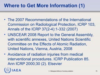 Where to Get More Information (1) 
• The 2007 Recommendations of the International 
Commission on Radiological Protection, ICRP 103, 
Annals of the ICRP 37(2-4):1-332 (2007) 
• UNSCEAR 2008 Report to the General Assembly, 
with scientific annexes, United Nations Scientific 
Committee on the Effects of Atomic Radiation, 
United Nations, Vienna, Austria, 2008 
• Avoidance of radiation injuries from medical 
interventional procedures. ICRP Publication 85. 
Ann ICRP 2000;30 (2). Elsevier 
IAEA 3 : Biological effects of ionizing radiation 75 
 
