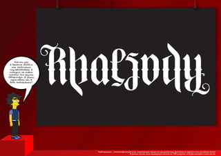 Как-то раз
в далёком 2013-м
мне предложили
поучавствовать в
конкурсе на новый
логотип для группы
«Rhapsody». Я решил
нарисовать его в
виде амбиграммы*
*Амбиграамма — каллиграфический узор, позволяющий совместить два различных прочтения из одного и того же набора линий.
В данном случае, если перевернуть логотип на 180 градусов, он будет выглядеть точно так же.
 