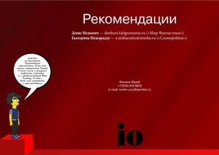 Спасибо
за внимание!
Презентация
закончилась. Есть ещё
много интересных вещей,
в том числе и рисунок,
живопись, которые
я с удовольствием Вам
покажу. А так...
Вот мои контакты
и рекомендации. Ионкин Юрий
+7(916) 510 8812
e-mail: ionkin-jury@yandex.ru
Рекомендации
Денис Недыпич — denboro1@igromania.ru («Мир Фантастики»)
Екатерина Нижарадзе — e.nizharadze@imedia.ru («Cosmopolitan»)
 