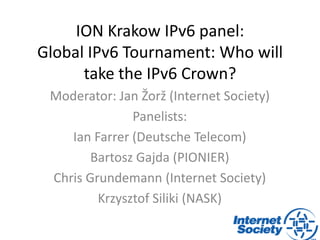 ION Krakow IPv6 panel:
Global IPv6 Tournament: Who will
take the IPv6 Crown?
Moderator: Jan Žorž (Internet Society)
Panelists:
Ian Farrer (Deutsche Telecom)
Bartosz Gajda (PIONIER)
Chris Grundemann (Internet Society)
Krzysztof Siliki (NASK)
 