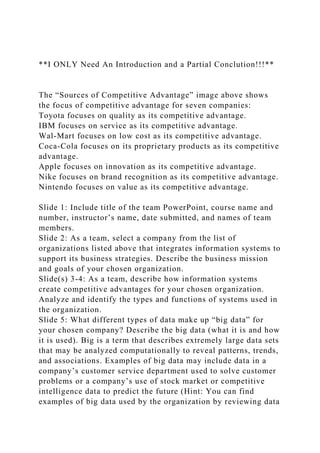 **I ONLY Need An Introduction and a Partial Conclution!!!**
The “Sources of Competitive Advantage” image above shows
the focus of competitive advantage for seven companies:
Toyota focuses on quality as its competitive advantage.
IBM focuses on service as its competitive advantage.
Wal-Mart focuses on low cost as its competitive advantage.
Coca-Cola focuses on its proprietary products as its competitive
advantage.
Apple focuses on innovation as its competitive advantage.
Nike focuses on brand recognition as its competitive advantage.
Nintendo focuses on value as its competitive advantage.
Slide 1: Include title of the team PowerPoint, course name and
number, instructor’s name, date submitted, and names of team
members.
Slide 2: As a team, select a company from the list of
organizations listed above that integrates information systems to
support its business strategies. Describe the business mission
and goals of your chosen organization.
Slide(s) 3-4: As a team, describe how information systems
create competitive advantages for your chosen organization.
Analyze and identify the types and functions of systems used in
the organization.
Slide 5: What different types of data make up “big data” for
your chosen company? Describe the big data (what it is and how
it is used). Big is a term that describes extremely large data sets
that may be analyzed computationally to reveal patterns, trends,
and associations. Examples of big data may include data in a
company’s customer service department used to solve customer
problems or a company’s use of stock market or competitive
intelligence data to predict the future (Hint: You can find
examples of big data used by the organization by reviewing data
 