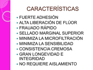 CARACTERÍSTICAS
 FUERTE ADHESIÓN
 ALTA LIBERACIÓN DE FLÚOR
 FRAUADO RÁPIDO
 SELLADO MARGINAL SUPERIOR
 MINIMIZA LA MICROFILTRACIÓN
 MINIMIZA LA SENSIBILIDAD
 CONSISTENCIA CREMOSA
 GRAN LONGEVIDAD E
INTEGRIDAD
 NO REQUIERE AISLAMIENTO
 