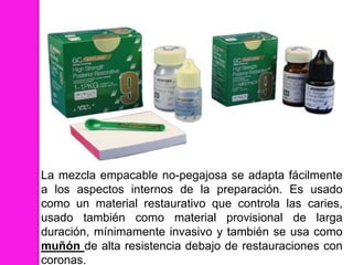 La mezcla empacable no-pegajosa se adapta fácilmente
a los aspectos internos de la preparación. Es usado
como un material restaurativo que controla las caries,
usado también como material provisional de larga
duración, mínimamente invasivo y también se usa como
muñón de alta resistencia debajo de restauraciones con
coronas.
 