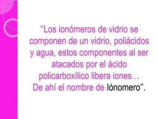 ‘’Los ionómeros de vidrio se
componen de un vidrio, poliácidos
y agua, estos componentes al ser
atacados por el ácido
policarboxílico libera iones…
De ahí el nombre de Iónomero’’.
 