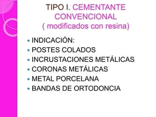 TIPO I. CEMENTANTE
CONVENCIONAL
( modificados con resina)
 INDICACIÓN:
 POSTES COLADOS
 INCRUSTACIONES METÁLICAS
 CORONAS METÁLICAS
 METAL PORCELANA
 BANDAS DE ORTODONCIA
 