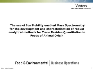 ©2015 Waters Corporation 1
The use of Ion Mobility enabled Mass Spectrometry
for the development and characterisation of robust
analytical methods for Trace Residue Quantitation in
Foods of Animal Origin
 
