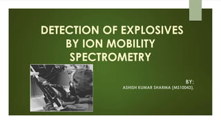 DETECTION OF EXPLOSIVES
BY ION MOBILITY
SPECTROMETRY
BY:
ASHISH KUMAR SHARMA (MS10043),
 