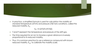  In practice, a simplified formula is used for calculation the mobility at
standard temperature (273 K) and pressure (760 torr) conditions, called the
reduced mobility, K0,
K0 = K∙(273/T)∙(P/760)
 T and P represent the temperature and pressure of the drift gas.
 The time required for an ion to traverse a given distance is inversely
proportional to its reduced mobility.
 Thus, it is common practice to use a reference compound with known
reduced mobility, Kref, to calibrate the mobility scale.
 