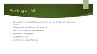 Working of IMS
 The working of Ion Mobility spectrometer can be divided into following
stages:
1. Collection of sample from test surfaces
2. injection of sample in spectrometer
3. ionization of the sample
4. separation of ions
5. analyzing the separated ions
 