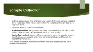 Sample Collection
 IMS is a gas analyzer that analyzes only vapors. Therefore, sample needs to
be in vaporized state. Hence sometimes the samples are heated so as to
vaporize them.
 Different ways to collect samples are:
1. Aspiration method: The gaseous sample is aspirated inside the inlet of IMS,
using a flow booster, by creating exhaustion close to inlet.
2. Vortex flow method: Vortex airflow is created around the sample surface
and the gaseous sample and micro particles spiral upward toward the
inlet of the instrument.
Solid phase extraction, thermal desorption and laser desorption are other
alternative methods.
 