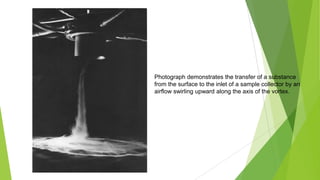 Photograph demonstrates the transfer of a substance
from the surface to the inlet of a sample collector by an
airflow swirling upward along the axis of the vortex.
 