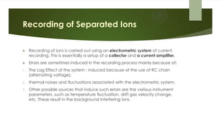 Recording of Separated Ions
 Recording of ions is carried out using an electrometric system of current
recording. This is essentially a setup of a collector and a current amplifier.
 Errors are sometimes induced in the recording process mainly because of:
1. The Lag Effect of the system : induced because of the use of RC chain
(alternating voltage).
2. thermal noises and fluctuations associated with the electrometric system.
3. Other possible sources that induce such errors are the various instrument
parameters, such as temperature fluctuation, drift gas velocity change,
etc. These result in the background interfering ions.
 