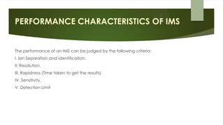 PERFORMANCE CHARACTERISTICS OF IMS
The performance of an IMS can be judged by the following criteria:
I. Ion Separation and identification.
II. Resolution.
III. Rapidness (Time taken to get the results)
IV. Sensitivity.
V. Detection Limit
 