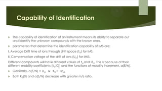 Capability of Identification
 The capability of identification of an instrument means its ability to separate out
and identify the unknown compounds with the known ones.
 parameters that determine the identification capability of IMS are:
I. Average Drift time of ions through drift space (td) for IMS.
II. Compensation voltage of the drift of ions (Uci) for IMIS.
Different compounds will have different values of td and Uci. This is because of their
different mobility coefficients (K0(0)) and the functions of mobility increment, α(E/N).
 Generally, α(E/N) ∞ Uci & K0 ∞ 1/td.
 Both K0(0) and α(E/N) decrease with greater m/z ratio.
 