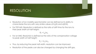 RESOLUTION
 Resolution of ion mobility spectrometer can be defined as its ability to
characterize the ions with very similar values of K0(0) and α(E/N).
 For TOF-IMS, Resolution is defined as the ratio of drift time for the ions to
their peak width at half height:
Rt = tdi/wti
 For an IMIS, Resolution is defined as the ratio of the compensation voltage
to peak width at half height:
Ru = Uci/wui
 Thus, by reducing the peak half width, resolution can be improved.
 Resolution of the peaks can also be changed by changing the drift gas.
 