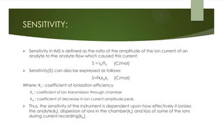 SENSITIVITY:
 Sensitivity in IMS is defined as the ratio of the amplitude of the ion current of an
analyte to the analyte flow which caused this current:
S = I0/F0 (C/mol)
 Sensitivity(S) can also be expressed as follows:
S=Fkikeks (C/mol)
Where; Ki : coefficient of ionization efficiency
Ks : coefficient of ion transmission through chamber
Ke : coefficient of decrease in ion current amplitude peak.
 Thus, the sensitivity of the instrument is dependent upon how effectively it ionizes
the analyte(ki), dispersion of ions in the chamber(ks) and loss of some of the ions
during current recording(ke).
 
