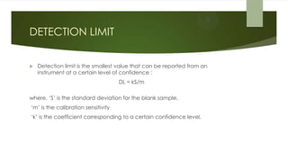 DETECTION LIMIT
 Detection limit is the smallest value that can be reported from an
instrument at a certain level of confidence :
DL = kS/m
where, ‘S’ is the standard deviation for the blank sample,
‘m’ is the calibration sensitivity
‘k’ is the coefficient corresponding to a certain confidence level.
 
